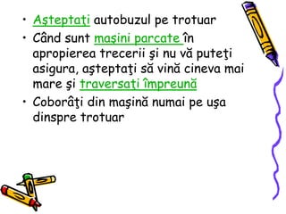 • Aşteptaţi autobuzul pe trotuar
• Când sunt maşini parcate în
apropierea trecerii şi nu vă puteţi
asigura, aşteptaţi să vină cineva mai
mare şi traversaţi împreună
• Coborâţi din maşină numai pe uşa
dinspre trotuar
 