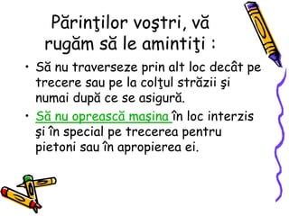 Părinţilor voştri, vă
rugăm să le amintiţi :
• Să nu traverseze prin alt loc decât pe
trecere sau pe la colţul străzii şi
numai după ce se asigură.
• Să nu oprească maşina în loc interzis
şi în special pe trecerea pentru
pietoni sau în apropierea ei.
 