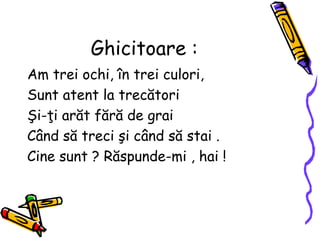 Ghicitoare :
Am trei ochi, în trei culori,
Sunt atent la trecători
Şi-ţi arăt fără de grai
Când să treci şi când să stai .
Cine sunt ? Răspunde-mi , hai !
 