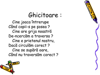 Ghicitoare :
Cine joaca întrerupe
Când copii-s pe şosea ?
Cine are grija noastră
De-ncercăm a traversa ?
Cine e prietenul nostru,
Dacă circulăm corect ?
Cine se supără oare,
Când nu traversăm corect ?
 