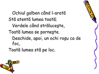 Ochiul galben când l-arată
Stă atentă lumea toată;
Verdele când străluceşte,
Toată lumea se porneşte.
Deschide, apoi, un ochi roşu ca de
foc,
Toată lumea stă pe loc.
 