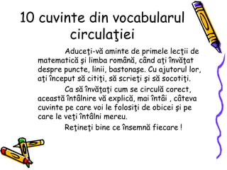 10 cuvinte din vocabularul
circulaţiei
Aduceţi-vă aminte de primele lecţii de
matematică şi limba română, când aţi învăţat
despre puncte, linii, bastonaşe. Cu ajutorul lor,
aţi început să citiţi, să scrieţi şi să socotiţi.
Ca să învăţaţi cum se circulă corect,
această întâlnire vă explică, mai întâi , câteva
cuvinte pe care voi le folosiţi de obicei şi pe
care le veţi întâlni mereu.
Reţineţi bine ce însemnă fiecare !
 