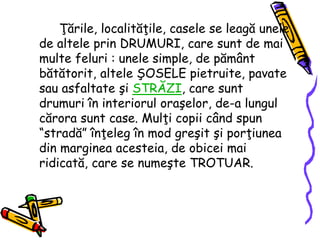 Ţările, localităţile, casele se leagă unele
de altele prin DRUMURI, care sunt de mai
multe feluri : unele simple, de pământ
bătătorit, altele ŞOSELE pietruite, pavate
sau asfaltate şi STRĂZI, care sunt
drumuri în interiorul oraşelor, de-a lungul
cărora sunt case. Mulţi copii când spun
“stradă” înţeleg în mod greşit şi porţiunea
din marginea acesteia, de obicei mai
ridicată, care se numeşte TROTUAR.
 
