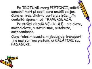 Pe TROTUAR merg PIETONII, adică
oamenii mari şi copii care umblă pe jos.
Când ei trec dintr-o parte a străzii , în
cealaltă, spunem că TRAVERSEAZĂ.
Pe străzi circulă VEHICULE : biciclete,
motociclete, autoturisme, autobuze,
autocamioane.
Când folosim aceste mijloace de transport
, nu mai suntem pietoni, ci CĂLĂTORI sau
PASAGERI.
 