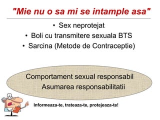 "Mie nu o sa mi se intample asa"
• Sex neprotejat
• Boli cu transmitere sexuala BTS
• Sarcina (Metode de Contraceptie)
Comportament sexual responsabil
Asumarea responsabilitatii
Informeaza-te, trateaza-te, protejeaza-te!
 