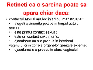 Retineti ca o sarcina poate sa
apara chiar daca:
• contactul sexual are loc in timpul menstruatiei;
• alegeti o anumita pozitie in timpul actului
sexual;
• este primul contact sexual;
• este un contact sexual unic;
• ejacularea nu s-a produs in interiorul
vaginului,ci in zonele organelor genitale externe;
• ejacularea s-a produs in afara vaginului.
 