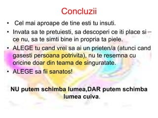 • Cel mai aproape de tine esti tu insuti.
• Invata sa te pretuiesti, sa descoperi ce iti place si
ce nu, sa te simti bine in propria ta piele.
• ALEGE tu cand vrei sa ai un prieten/a (atunci cand
gasesti persoana potrivita), nu te resemna cu
oricine doar din teama de singuratate.
• ALEGE sa fii sanatos!
NU putem schimba lumea,DAR putem schimba
lumea cuiva.
Concluzii
 