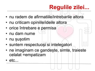 Regulile zilei...
• nu radem de afirmatiile/intrebarile altora
• nu criticam opiniile/ideile altora
• orice întrebare e permisa
• nu dam nume
• nu șușotim
• suntem respectuoși si intelegatori
• ne imaginam ce gandește, simte, traieste
celalat =empatizam
• etc...
 