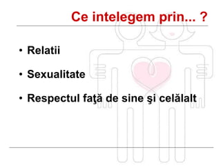 • Relatii
• Sexualitate
• Respectul faţă de sine şi celălalt
Ce intelegem prin... ?
 