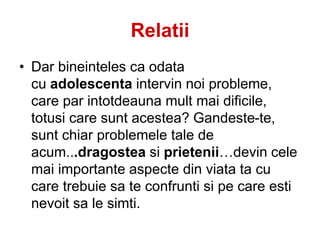 Relatii
• Dar bineinteles ca odata
cu adolescenta intervin noi probleme,
care par intotdeauna mult mai dificile,
totusi care sunt acestea? Gandeste-te,
sunt chiar problemele tale de
acum...dragostea si prietenii…devin cele
mai importante aspecte din viata ta cu
care trebuie sa te confrunti si pe care esti
nevoit sa le simti.
 