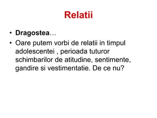 Relatii
• Dragostea…
• Oare putem vorbi de relatii in timpul
adolescentei , perioada tuturor
schimbarilor de atitudine, sentimente,
gandire si vestimentatie. De ce nu?
 