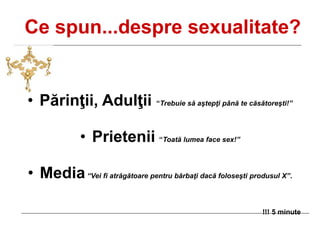 Ce spun...despre sexualitate?
• Părinţii, Adulţii “Trebuie să aştepţi până te căsătoreşti!”
• Prietenii “Toată lumea face sex!”
• Media“Vei fi atrăgătoare pentru bărbaţi dacă foloseşti produsul X”.
!!! 5 minute
 