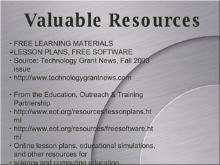 FREE LEARNING MATERIALS LESSON PLANS, FREE SOFTWARE Source: Technology Grant News, Fall 2003 issue http://www.technologygrantnews.com From the Education, Outreach & Training Partnership http://www.eot.org/resources/lessonplans.html http://www.eot.org/resources/freesoftware.html Online lesson plans, educational simulations, and other resources for science and computing education. Valuable Resources 