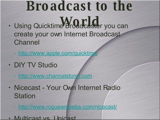 Using Quicktime Broadcaster you can create your own Internet Broadcast Channel  http://www.apple.com/quicktime DIY TV Studio http://www.channelstorm.com Nicecast - Your Own Internet Radio Station http://www.rogueamoeba.com/nicecast/ Multicast vs. Unicast Broadcast to the World 
