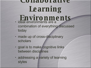 Collaborative Learning Environments ideal environments are a combination of everything discussed today made up of cross-disciplinary scholars goal is to make cognitive links between disciplines addressing a variety of learning styles 