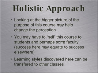 Holistic Approach Looking at the bigger picture of the purpose of this course may help change the perception You may have to “sell” this course to students and perhaps some faculty (success here may equate to success elsewhere) Learning styles discovered here can be transfered to other classes 