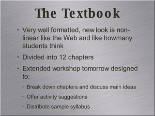 The Textbook Very well formatted, new look is non-linear like the Web and like how many students think Divided into 12 chapters Extended workshop tomorrow designed to: Break down chapters and discuss main ideas Offer activity suggestions Distribute sample syllabus 