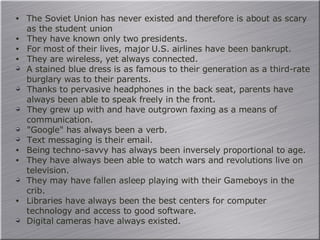 The Soviet Union has never existed and therefore is about as scary as the student union They have known only two presidents. For most of their lives, major U.S. airlines have been bankrupt. They are wireless, yet always connected. A stained blue dress is as famous to their generation as a third-rate burglary was to their parents. Thanks to pervasive headphones in the back seat, parents have always been able to speak freely in the front. They grew up with and have outgrown faxing as a means of communication. "Google" has always been a verb. Text messaging is their email. Being techno-savvy has always been inversely proportional to age. They have always been able to watch wars and revolutions live on television. They may have fallen asleep playing with their Gameboys in the crib. Libraries have always been the best centers for computer technology and access to good software. Digital cameras have always existed. 