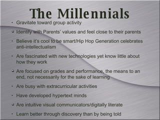 The Millennials Gravitate toward group activity Identify with Parents’ values and feel close to their parents Believe it’s cool to be smart/Hip Hop Generation celebrates anti-intellectualism  Are fascinated with new technologies yet know little about how they work Are focused on grades and performance, the means to an end, not necessarily for the sake of learning Are busy with extracurricular activities Have developed hypertext minds Are intuitive visual communicators/digitally literate Learn better through discovery than by being told 