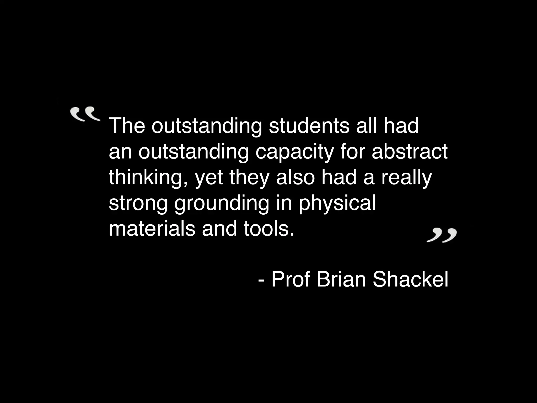 The outstanding students all had
an outstanding capacity for abstract
thinking, yet they also had a really
strong grounding in physical
materials and tools.

               - Prof Brian Shackel
 