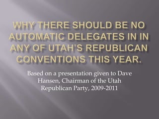 Why There should be no Automatic delegates in in any of utah’s Republican conventions this year. Based on a presentation given to Dave Hansen, Chairman of the Utah Republican Party, 2009-2011 