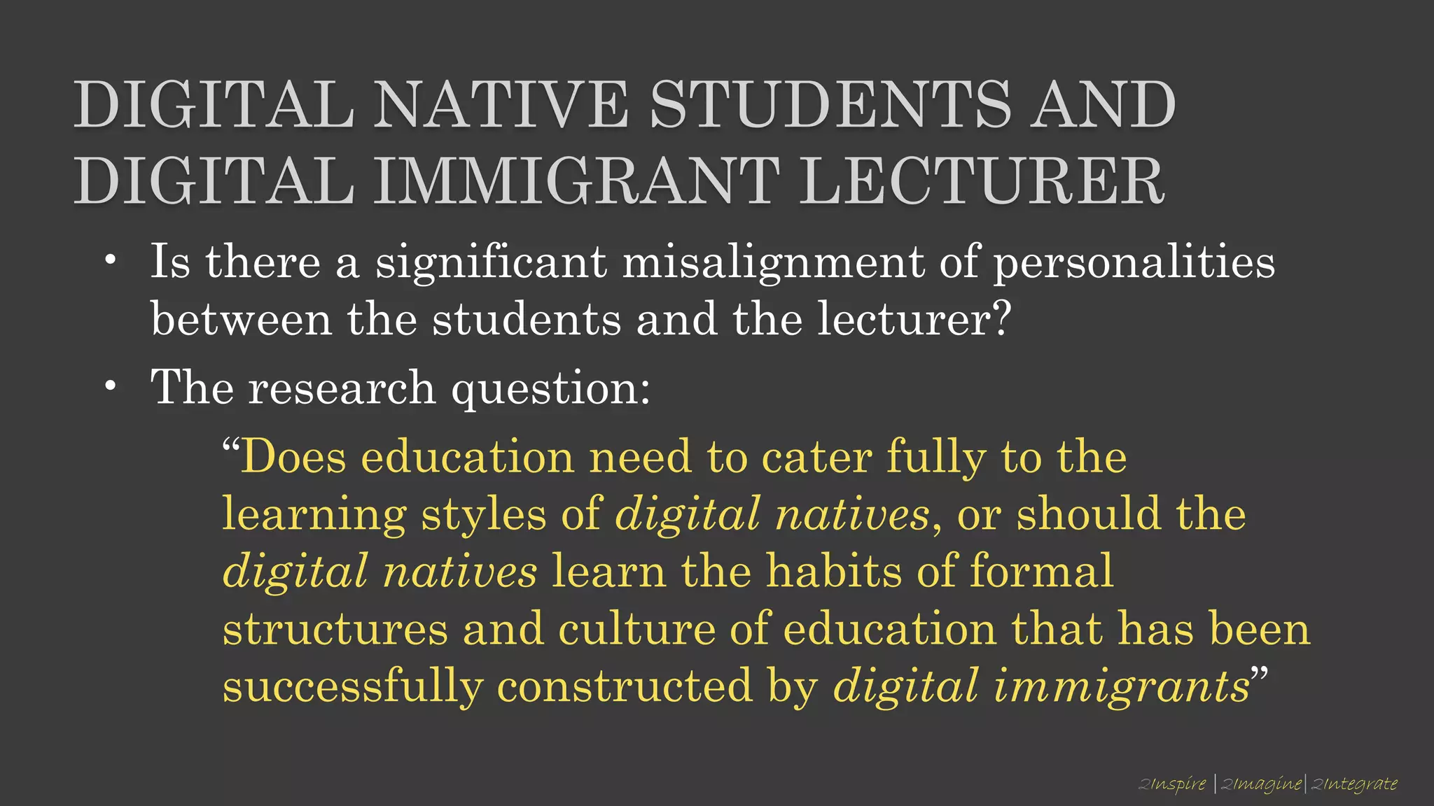 2Inspire |2Imagine|2Integrate
DIGITAL NATIVE STUDENTS AND
DIGITAL IMMIGRANT LECTURER
• Is there a significant misalignment of personalities
between the students and the lecturer?
• The research question:
“Does education need to cater fully to the
learning styles of digital natives, or should the
digital natives learn the habits of formal
structures and culture of education that has been
successfully constructed by digital immigrants”
 