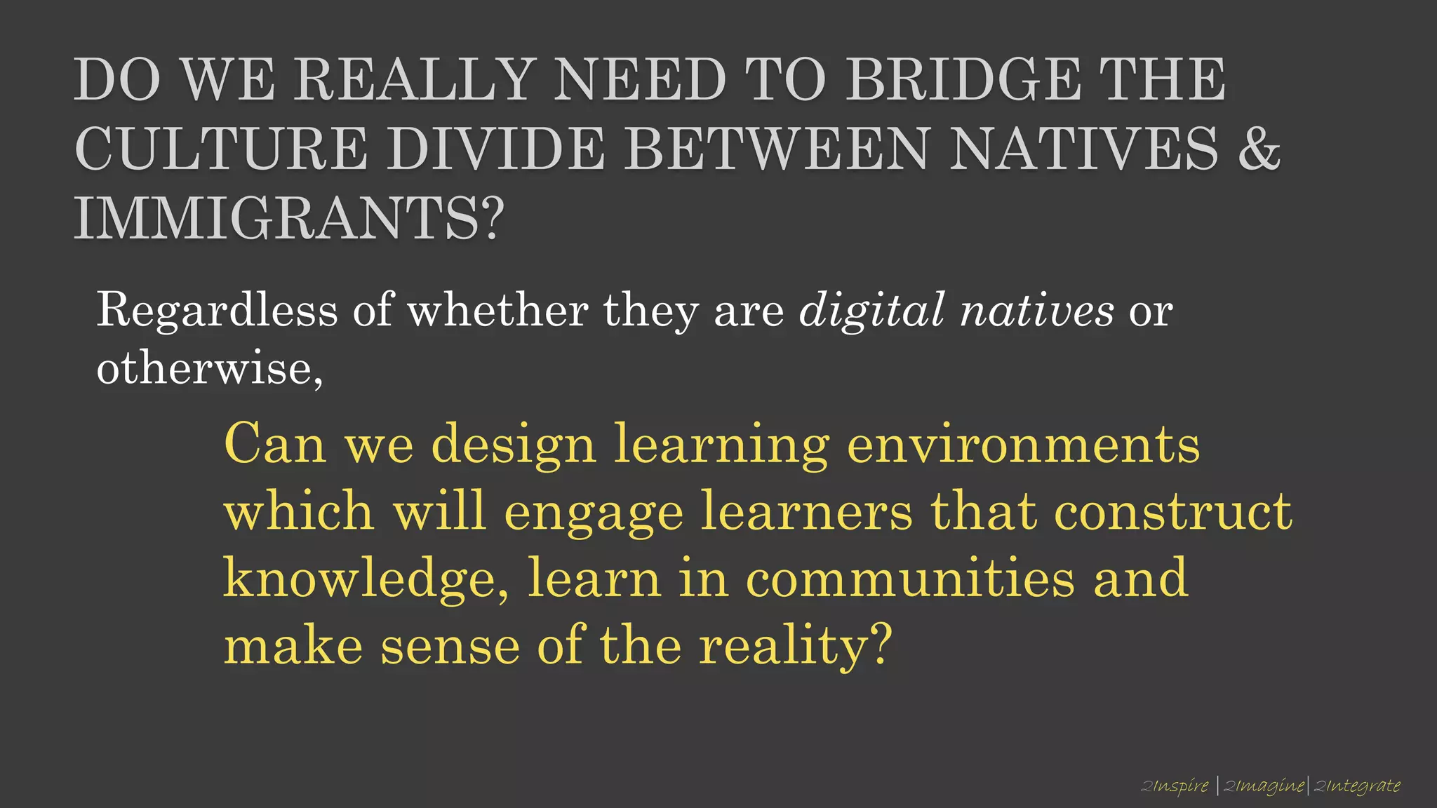 2Inspire |2Imagine|2Integrate
DO WE REALLY NEED TO BRIDGE THE
CULTURE DIVIDE BETWEEN NATIVES &
IMMIGRANTS?
Regardless of whether they are digital natives or
otherwise,
Can we design learning environments
which will engage learners that construct
knowledge, learn in communities and
make sense of the reality?
 