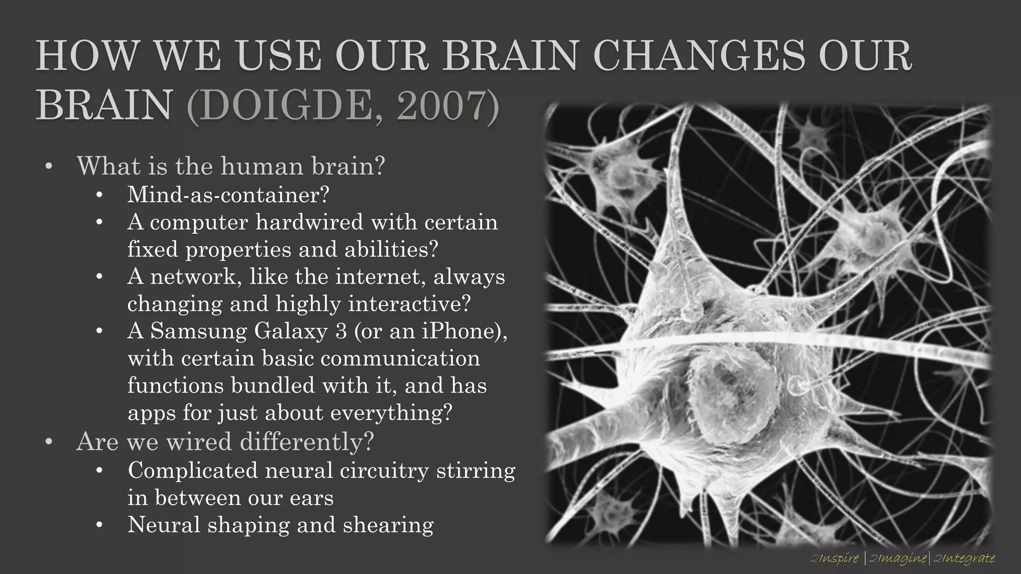2Inspire |2Imagine|2Integrate
HOW WE USE OUR BRAIN CHANGES OUR
BRAIN (DOIGDE, 2007)
• What is the human brain?
• Mind-as-container?
• A computer hardwired with certain
fixed properties and abilities?
• A network, like the internet, always
changing and highly interactive?
• A Samsung Galaxy 3 (or an iPhone),
with certain basic communication
functions bundled with it, and has
apps for just about everything?
• Are we wired differently?
• Complicated neural circuitry stirring
in between our ears
• Neural shaping and shearing
 