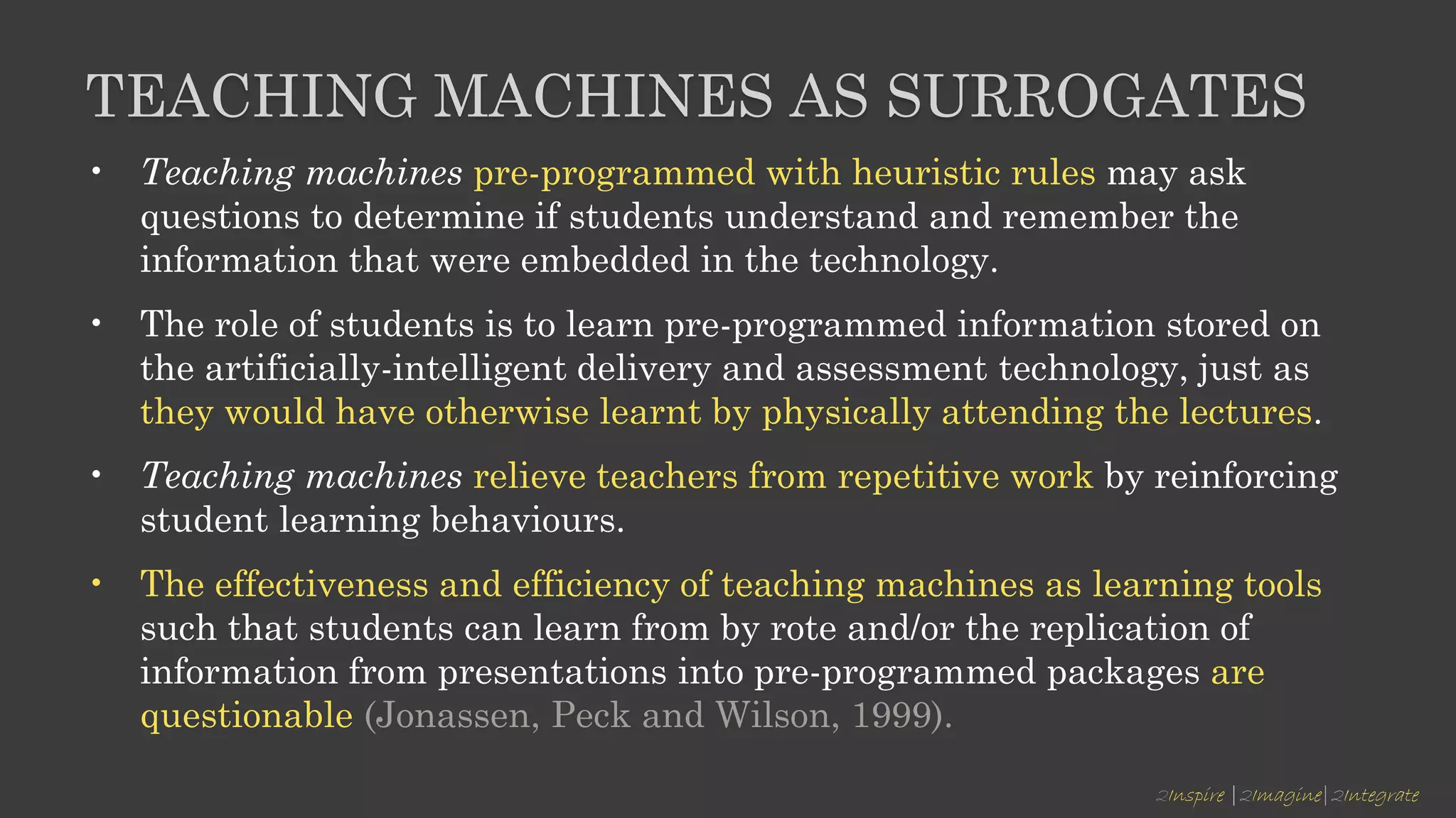 2Inspire |2Imagine|2Integrate
TEACHING MACHINES AS SURROGATES
• Teaching machines pre-programmed with heuristic rules may ask
questions to determine if students understand and remember the
information that were embedded in the technology.
• The role of students is to learn pre-programmed information stored on
the artificially-intelligent delivery and assessment technology, just as
they would have otherwise learnt by physically attending the lectures.
• Teaching machines relieve teachers from repetitive work by reinforcing
student learning behaviours.
• The effectiveness and efficiency of teaching machines as learning tools
such that students can learn from by rote and/or the replication of
information from presentations into pre-programmed packages are
questionable (Jonassen, Peck and Wilson, 1999).
 