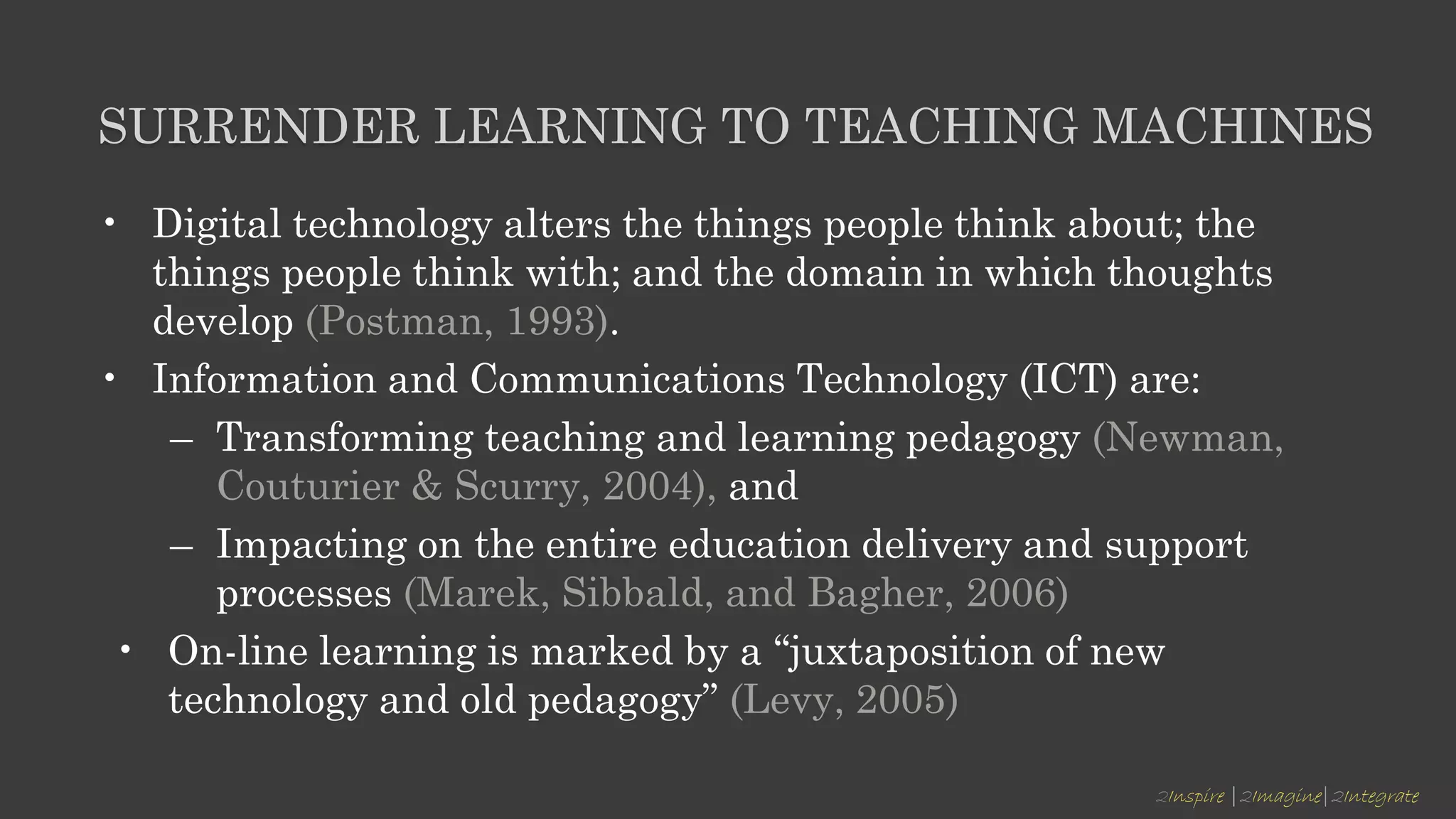 2Inspire |2Imagine|2Integrate
SURRENDER LEARNING TO TEACHING MACHINES
• Digital technology alters the things people think about; the
things people think with; and the domain in which thoughts
develop (Postman, 1993).
• Information and Communications Technology (ICT) are:
– Transforming teaching and learning pedagogy (Newman,
Couturier & Scurry, 2004), and
– Impacting on the entire education delivery and support
processes (Marek, Sibbald, and Bagher, 2006)
• On-line learning is marked by a “juxtaposition of new
technology and old pedagogy” (Levy, 2005)
 