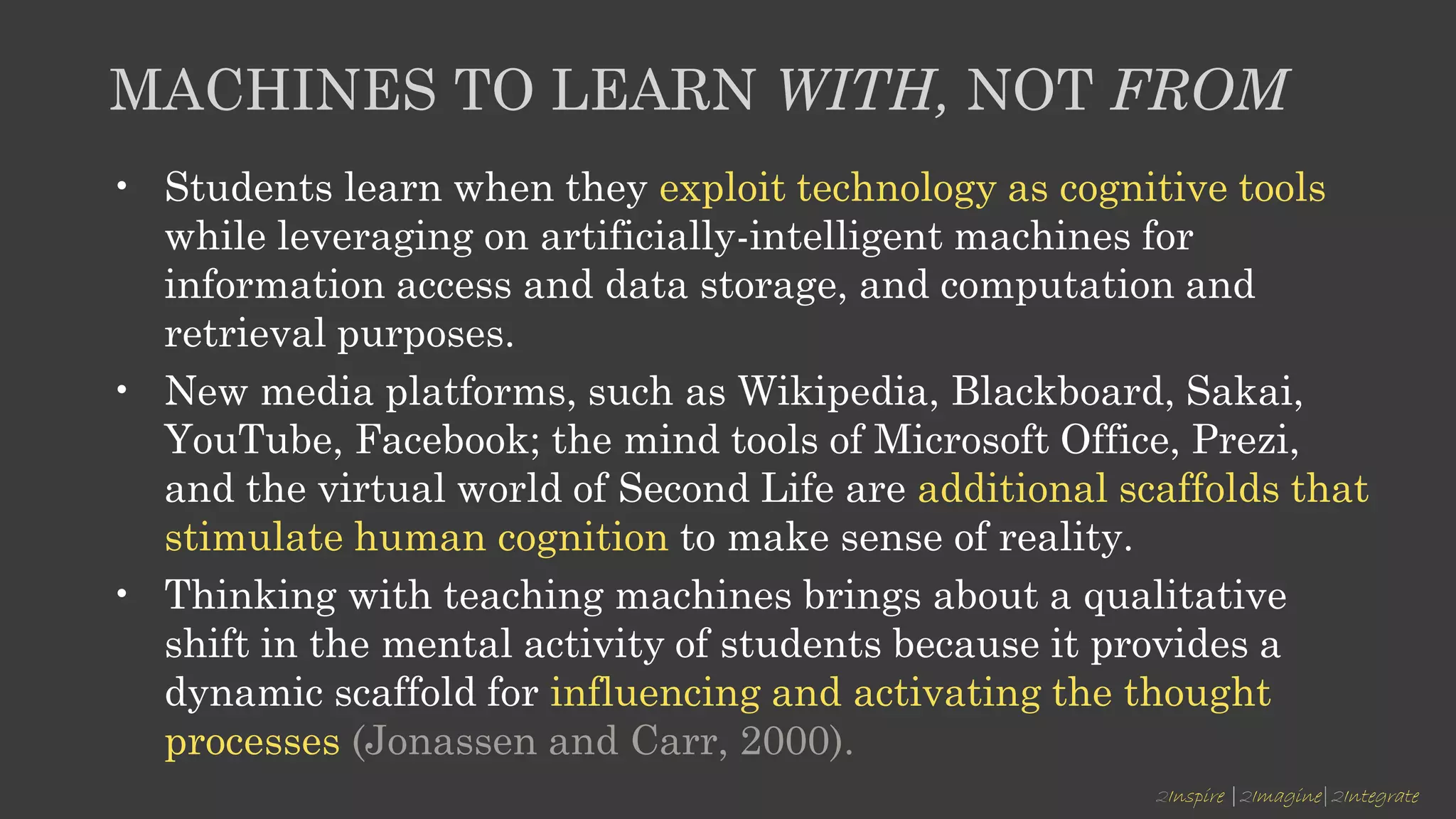 2Inspire |2Imagine|2Integrate
MACHINES TO LEARN WITH, NOT FROM
• Students learn when they exploit technology as cognitive tools
while leveraging on artificially-intelligent machines for
information access and data storage, and computation and
retrieval purposes.
• New media platforms, such as Wikipedia, Blackboard, Sakai,
YouTube, Facebook; the mind tools of Microsoft Office, Prezi,
and the virtual world of Second Life are additional scaffolds that
stimulate human cognition to make sense of reality.
• Thinking with teaching machines brings about a qualitative
shift in the mental activity of students because it provides a
dynamic scaffold for influencing and activating the thought
processes (Jonassen and Carr, 2000).
 