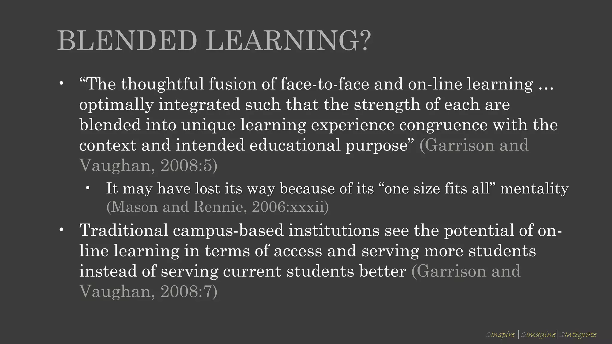2Inspire |2Imagine|2Integrate
BLENDED LEARNING?
• “The thoughtful fusion of face-to-face and on-line learning …
optimally integrated such that the strength of each are
blended into unique learning experience congruence with the
context and intended educational purpose” (Garrison and
Vaughan, 2008:5)
• It may have lost its way because of its “one size fits all” mentality
(Mason and Rennie, 2006:xxxii)
• Traditional campus-based institutions see the potential of on-
line learning in terms of access and serving more students
instead of serving current students better (Garrison and
Vaughan, 2008:7)
 