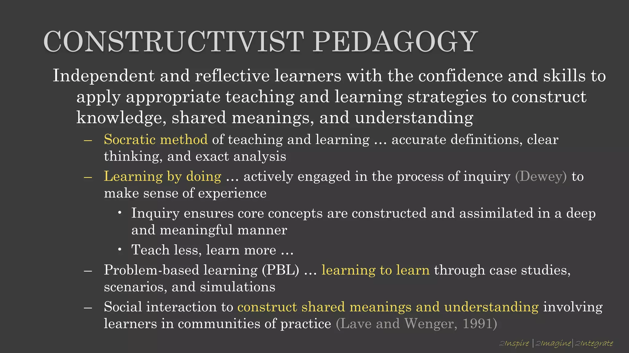 2Inspire |2Imagine|2Integrate
CONSTRUCTIVIST PEDAGOGY
Independent and reflective learners with the confidence and skills to
apply appropriate teaching and learning strategies to construct
knowledge, shared meanings, and understanding
– Socratic method of teaching and learning … accurate definitions, clear
thinking, and exact analysis
– Learning by doing … actively engaged in the process of inquiry (Dewey) to
make sense of experience
• Inquiry ensures core concepts are constructed and assimilated in a deep
and meaningful manner
• Teach less, learn more …
– Problem-based learning (PBL) … learning to learn through case studies,
scenarios, and simulations
– Social interaction to construct shared meanings and understanding involving
learners in communities of practice (Lave and Wenger, 1991)
 