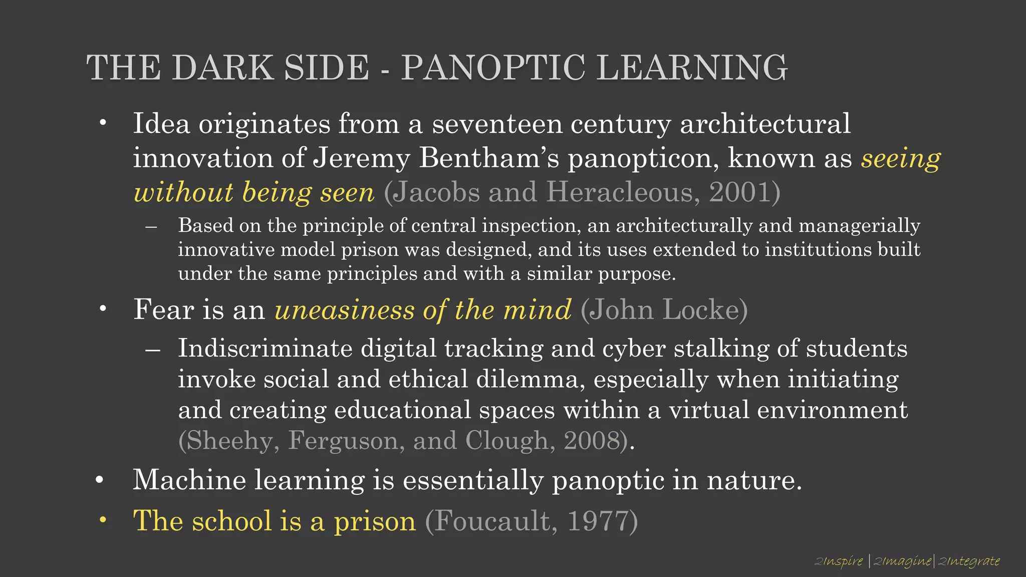 2Inspire |2Imagine|2Integrate
THE DARK SIDE - PANOPTIC LEARNING
• Idea originates from a seventeen century architectural
innovation of Jeremy Bentham’s panopticon, known as seeing
without being seen (Jacobs and Heracleous, 2001)
– Based on the principle of central inspection, an architecturally and managerially
innovative model prison was designed, and its uses extended to institutions built
under the same principles and with a similar purpose.
• Fear is an uneasiness of the mind (John Locke)
– Indiscriminate digital tracking and cyber stalking of students
invoke social and ethical dilemma, especially when initiating
and creating educational spaces within a virtual environment
(Sheehy, Ferguson, and Clough, 2008).
• Machine learning is essentially panoptic in nature.
• The school is a prison (Foucault, 1977)
 