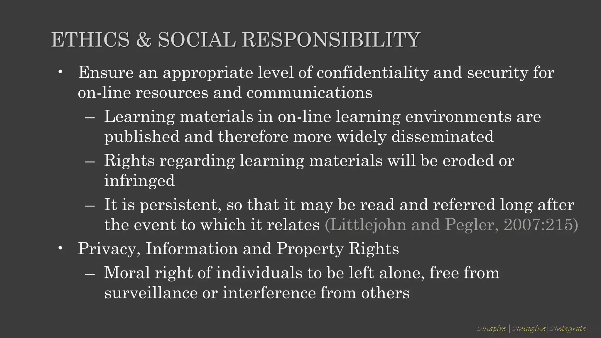 2Inspire |2Imagine|2Integrate
ETHICS & SOCIAL RESPONSIBILITY
• Ensure an appropriate level of confidentiality and security for
on-line resources and communications
– Learning materials in on-line learning environments are
published and therefore more widely disseminated
– Rights regarding learning materials will be eroded or
infringed
– It is persistent, so that it may be read and referred long after
the event to which it relates (Littlejohn and Pegler, 2007:215)
• Privacy, Information and Property Rights
– Moral right of individuals to be left alone, free from
surveillance or interference from others
 