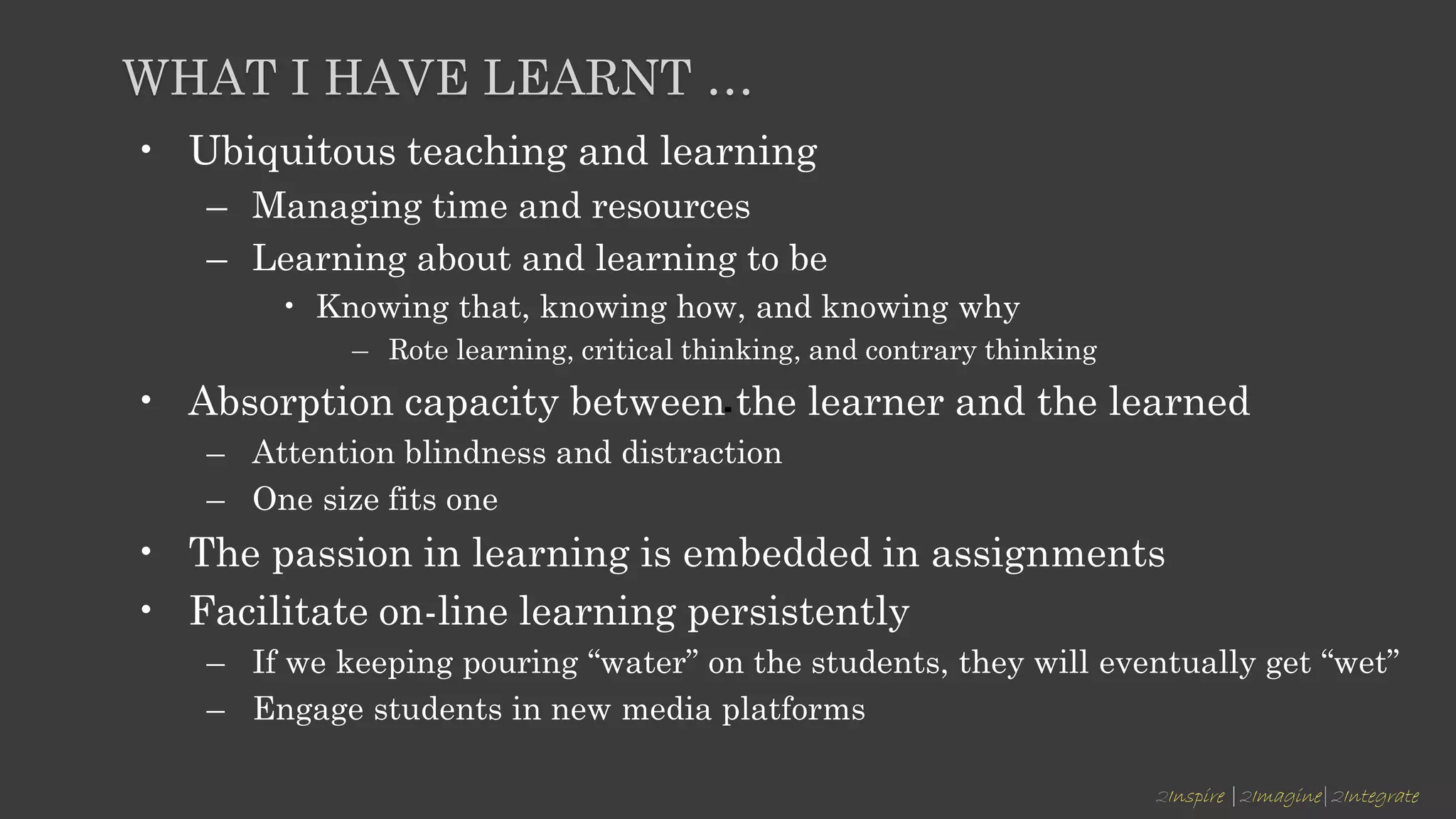 2Inspire |2Imagine|2Integrate
WHAT I HAVE LEARNT …
• Ubiquitous teaching and learning
– Managing time and resources
– Learning about and learning to be
• Knowing that, knowing how, and knowing why
– Rote learning, critical thinking, and contrary thinking
• Absorption capacity between the learner and the learned
– Attention blindness and distraction
– One size fits one
• The passion in learning is embedded in assignments
• Facilitate on-line learning persistently
– If we keeping pouring “water” on the students, they will eventually get “wet”
– Engage students in new media platforms
 