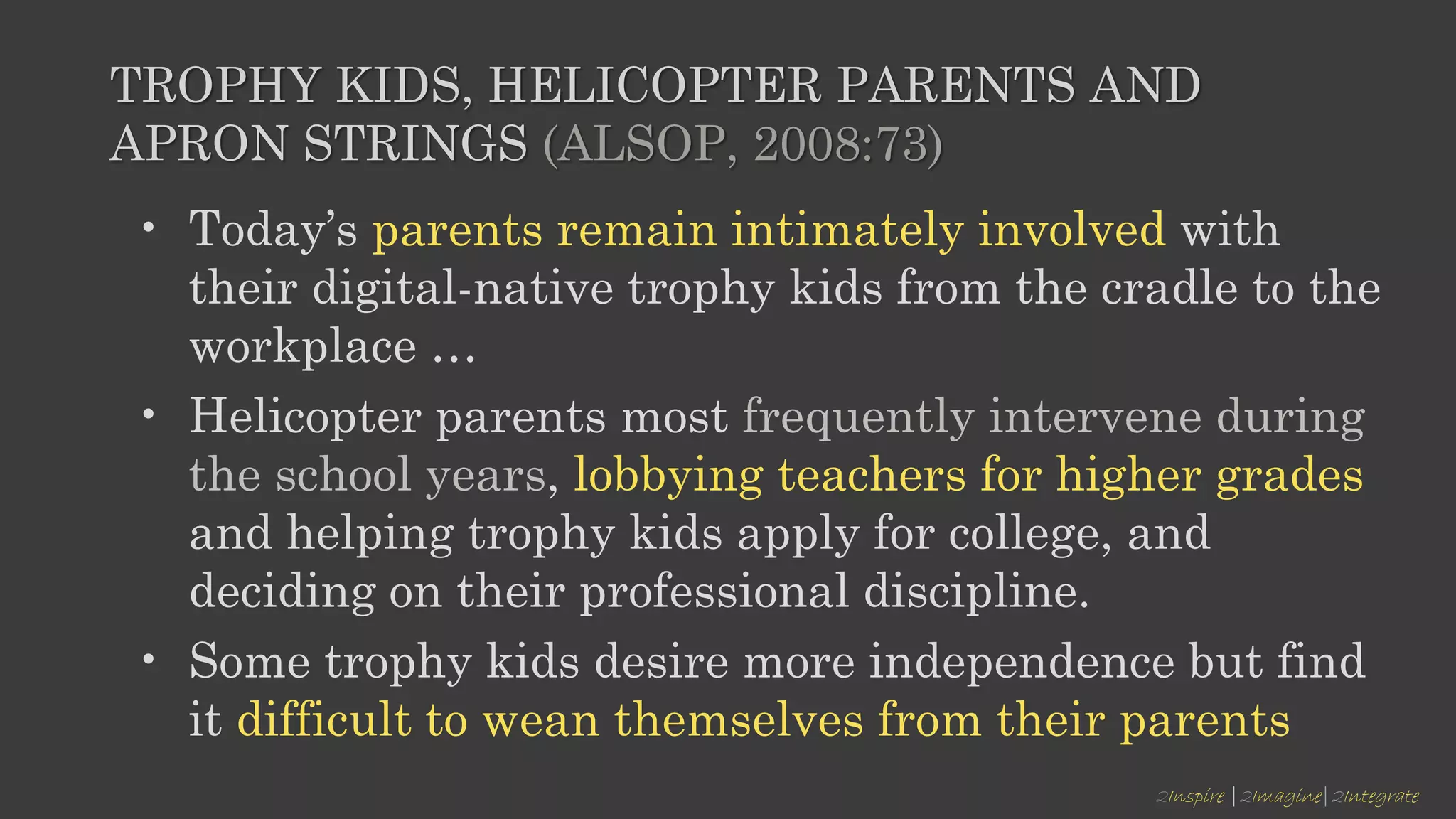 2Inspire |2Imagine|2Integrate
TROPHY KIDS, HELICOPTER PARENTS AND
APRON STRINGS (ALSOP, 2008:73)
• Today’s parents remain intimately involved with
their digital-native trophy kids from the cradle to the
workplace …
• Helicopter parents most frequently intervene during
the school years, lobbying teachers for higher grades
and helping trophy kids apply for college, and
deciding on their professional discipline.
• Some trophy kids desire more independence but find
it difficult to wean themselves from their parents
 