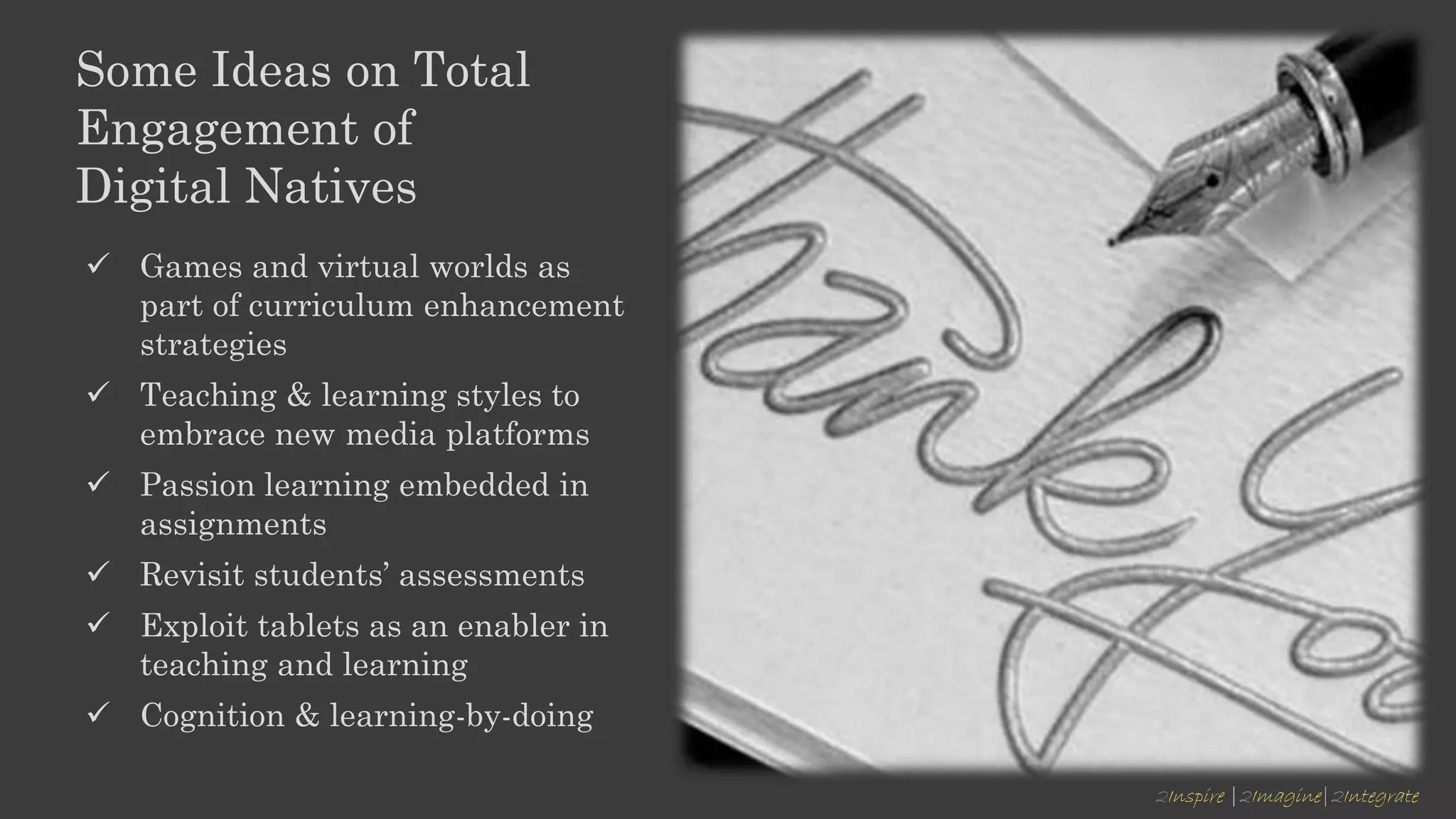 2Inspire |2Imagine|2Integrate
Some Ideas on Total
Engagement of
Digital Natives
 Games and virtual worlds as
part of curriculum enhancement
strategies
 Teaching & learning styles to
embrace new media platforms
 Passion learning embedded in
assignments
 Revisit students’ assessments
 Exploit tablets as an enabler in
teaching and learning
 Cognition & learning-by-doing
 