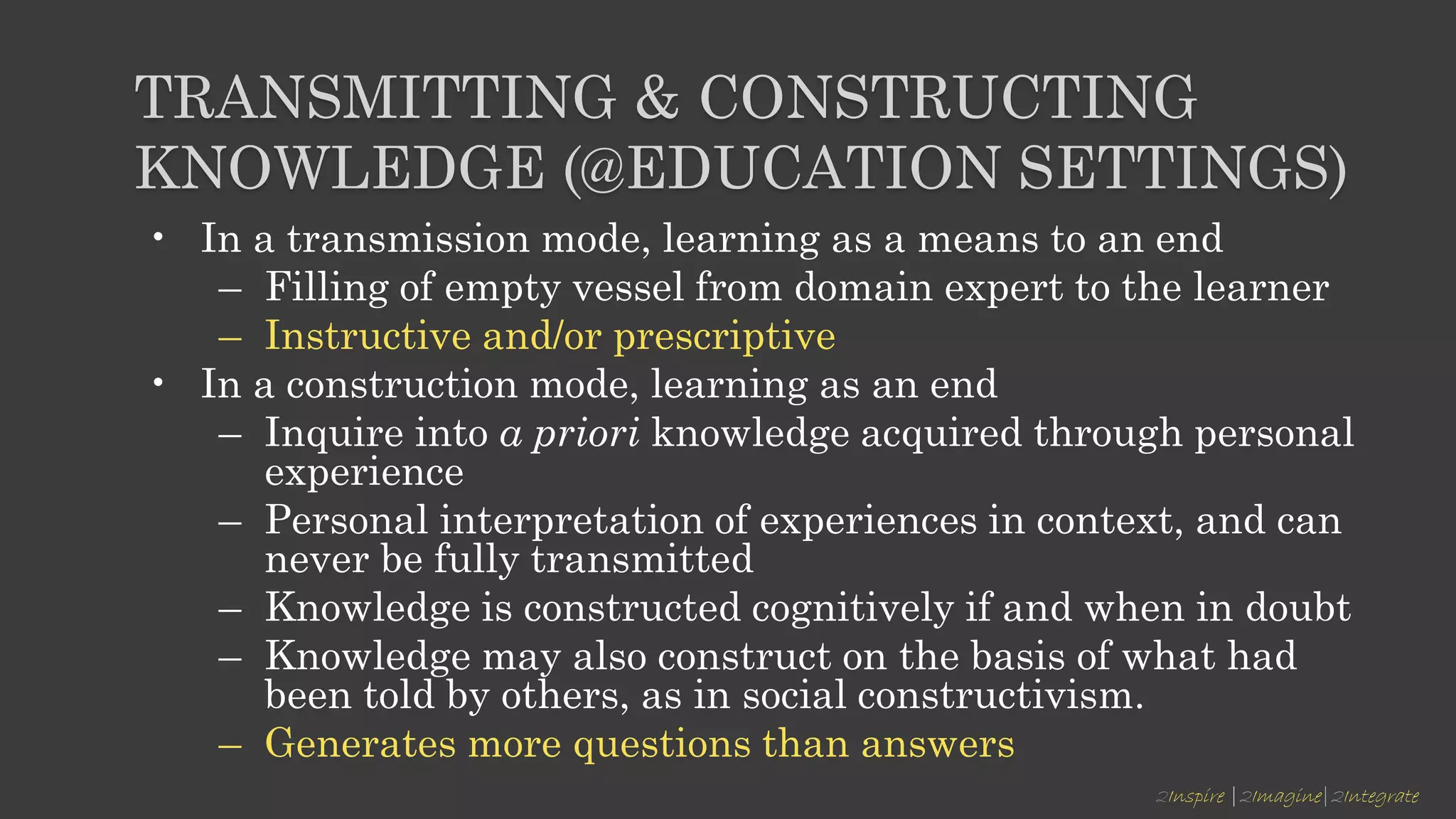 2Inspire |2Imagine|2Integrate
TRANSMITTING & CONSTRUCTING
KNOWLEDGE (@EDUCATION SETTINGS)
• In a transmission mode, learning as a means to an end
– Filling of empty vessel from domain expert to the learner
– Instructive and/or prescriptive
• In a construction mode, learning as an end
– Inquire into a priori knowledge acquired through personal
experience
– Personal interpretation of experiences in context, and can
never be fully transmitted
– Knowledge is constructed cognitively if and when in doubt
– Knowledge may also construct on the basis of what had
been told by others, as in social constructivism.
– Generates more questions than answers
 