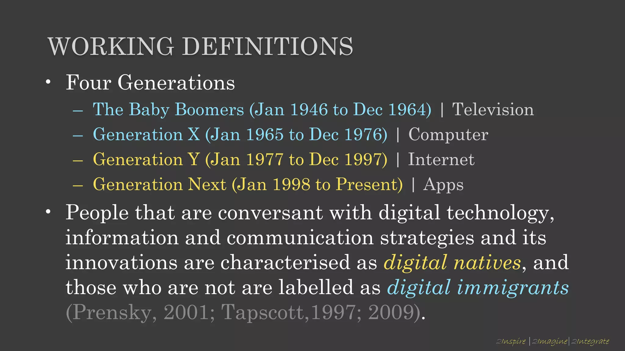 2Inspire |2Imagine|2Integrate
WORKING DEFINITIONS
• Four Generations
– The Baby Boomers (Jan 1946 to Dec 1964) | Television
– Generation X (Jan 1965 to Dec 1976) | Computer
– Generation Y (Jan 1977 to Dec 1997) | Internet
– Generation Next (Jan 1998 to Present) | Apps
• People that are conversant with digital technology,
information and communication strategies and its
innovations are characterised as digital natives, and
those who are not are labelled as digital immigrants
(Prensky, 2001; Tapscott,1997; 2009).
 