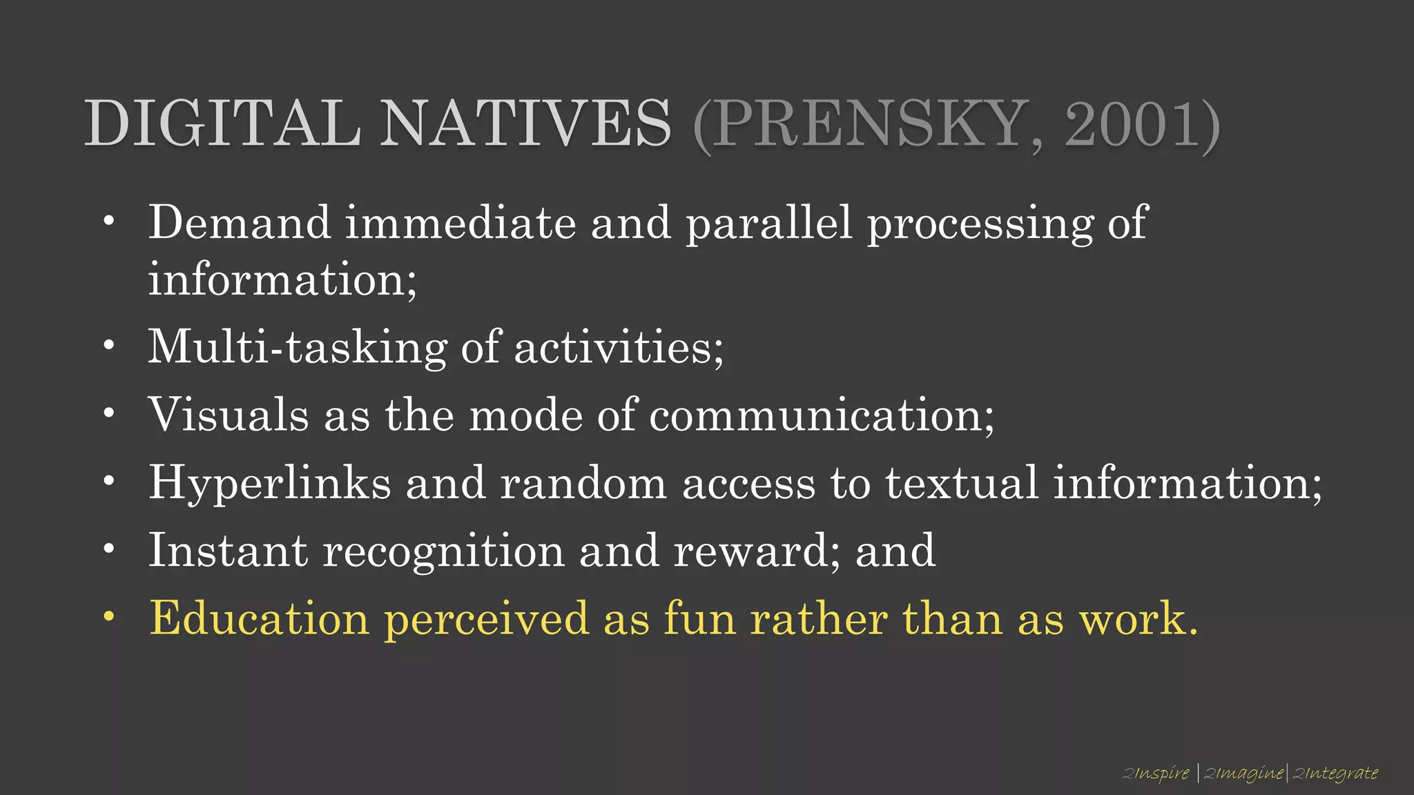 2Inspire |2Imagine|2Integrate
DIGITAL NATIVES (PRENSKY, 2001)
• Demand immediate and parallel processing of
information;
• Multi-tasking of activities;
• Visuals as the mode of communication;
• Hyperlinks and random access to textual information;
• Instant recognition and reward; and
• Education perceived as fun rather than as work.
 