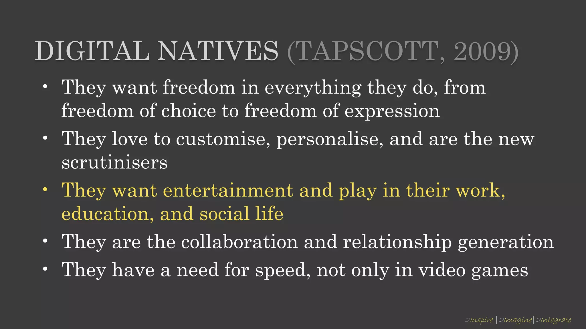 2Inspire |2Imagine|2Integrate
DIGITAL NATIVES (TAPSCOTT, 2009)
• They want freedom in everything they do, from
freedom of choice to freedom of expression
• They love to customise, personalise, and are the new
scrutinisers
• They want entertainment and play in their work,
education, and social life
• They are the collaboration and relationship generation
• They have a need for speed, not only in video games
 
