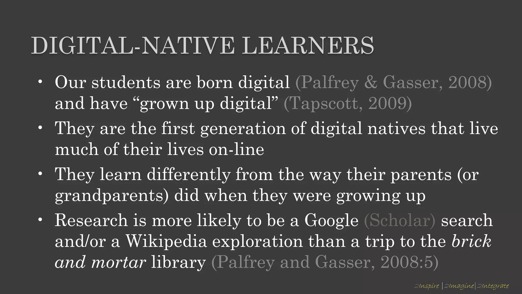 2Inspire |2Imagine|2Integrate
DIGITAL-NATIVE LEARNERS
• Our students are born digital (Palfrey & Gasser, 2008)
and have “grown up digital” (Tapscott, 2009)
• They are the first generation of digital natives that live
much of their lives on-line
• They learn differently from the way their parents (or
grandparents) did when they were growing up
• Research is more likely to be a Google (Scholar) search
and/or a Wikipedia exploration than a trip to the brick
and mortar library (Palfrey and Gasser, 2008:5)
 
