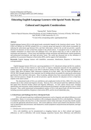 Journal of Education and Practice                                                                       www.iiste.org
ISSN 2222-1735 (Paper) ISSN 2222-288X (Online)
Vol 3, No.9, 2012

 Educating English-Language Learners with Special Needs: Beyond

                          Cultural and Linguistic Considerations

                                              Yujeong Park* Rachel Thomas
 School of Special Education, School Psychology, & Early Childhood Studies, University of Florida, 1403 Norman
                                  Hall, PO Box 117040, Gainesville, FL, U.S.
                                     * E-mail of the corresponding author: yjparksped@ufl.edu

Abstract
English-language learners (ELLs) with special needs consistently languish in the American school system. The No
Child Left Behind Act (NCLB) included ELLs as a minority group and required to hold schools accountable for
reducing the achievement gap between ELLs and their white peers, however the act did not provide a specific
direction for educators on how to help these students in the school context. A conceptual review was conducted to
compiles information on critical issues and challenges ELLs with special needs face as well as useful tips for
assessment and instruction. Critical issues and challenges include assessment and identification, teacher preparation
and professional development, and legal and policy issues. The useful tips discussed rely on the utilization of
guidelines for assessment, Response to Intervention (RTI), and the support of all stakeholders.
Keywords: English language learners with disabilities, assessment, identification, Response to Intervention,
overrepresentation


     English-language learners (ELLs) are a growing population in U.S. educational settings and the low academic
achievement of many of these learners as well as how to improve educational outcomes for this population of
students have been important topics in the field of education (Artiles & Ortiz, 2002; Artiles & Klingner, 2006;
Lesaux, 2006; Shore & Sabatini, 2009; Valenzuela, Copeland, Qi, & Park, 2006). The No Child Left Behind Act
(NCLB, 2001) brought attention to this important issue by holding schools accountable for reducing the achievement
gap between ELLs and their white peers. Since its passing, educators have been concerned about how to provide
them with best practices; though, the act did not provide a specific direction for educators on how to help those
students in the school context.
          The educational needs of ELLs are multifarious and complicated (Artiles & Ortiz, 2002). ELLs face many
obstacles due to their cultural and linguistic diversity. However, ELLs with special needs have additional obstacles
that impact their education besides cultural and linguistic differences. As such, salient critical issues, including
identification and assessment, teacher preparation and professional development, and legal and policy issues, will be
discussed. Then, useful instructional recommendations teachers of ELLs with special needs will also be presented,
including assessment guidelines, Response to Intervention (RTI), and the role all stakeholders play.


1. Critical Issues and Challenges for ELLs with Special Needs
          ELLs with special needs have multifaceted characteristics such as linguistic and cultural differences as well
as disabilities. Hence, it is not easy for teachers to offer an adequate education for ELLs with disabilities. Therefore,
it is helpful for teachers who have ELLs in their classrooms to know about what types of issues they should consider
as to provide appropriate educational services. This section addresses critical issues related to the education of ELLs
such as identification and assessment, individualization, teacher preparation and professional development, and legal
and policy issues.
1.1. Identification and Assessment Issues
      ELLs with disabilities can be misunderstood as struggling learners due to their cultural and linguistic
differences as well as difficulties with second language acquisition because these differences and difficulties


                                                          52
 