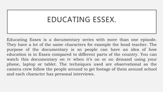 EDUCATING ESSEX.
Educating Essex is a documentary series with more than one episode.
They have a lot of the same characters for example the head teacher. The
purpose of the documentary is so people can have an idea of how
education is in Essex compared to different parts of the country. You can
watch this documentary on tv when it’s on or on demand using your
phone, laptop or tablet. The techniques used are observational as the
camera crew follow the people around to get footage of them around school
and each character has personal interviews.
 