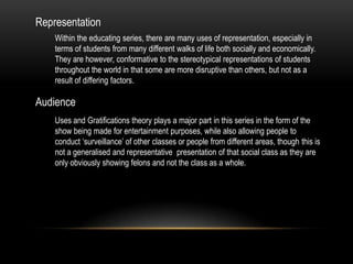 Representation
Within the educating series, there are many uses of representation, especially in
terms of students from many different walks of life both socially and economically.
They are however, conformative to the stereotypical representations of students
throughout the world in that some are more disruptive than others, but not as a
result of differing factors.

Audience
Uses and Gratifications theory plays a major part in this series in the form of the
show being made for entertainment purposes, while also allowing people to
conduct ‘surveillance’ of other classes or people from different areas, though this is
not a generalised and representative presentation of that social class as they are
only obviously showing felons and not the class as a whole.

 