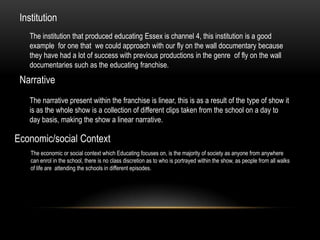 Institution
The institution that produced educating Essex is channel 4, this institution is a good
example for one that we could approach with our fly on the wall documentary because
they have had a lot of success with previous productions in the genre of fly on the wall
documentaries such as the educating franchise.

Narrative
The narrative present within the franchise is linear, this is as a result of the type of show it
is as the whole show is a collection of different clips taken from the school on a day to
day basis, making the show a linear narrative.

Economic/social Context
The economic or social context which Educating focuses on, is the majority of society as anyone from anywhere
can enrol in the school, there is no class discretion as to who is portrayed within the show, as people from all walks
of life are attending the schools in different episodes.

 