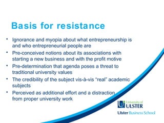 Basis for resistance
• Ignorance and myopia about what entrepreneurship is
and who entrepreneurial people are
• Pre-conceived notions about its associations with
starting a new business and with the profit motive
• Pre-determination that agenda poses a threat to
traditional university values
• The credibility of the subject vis-à-vis “real” academic
subjects
• Perceived as additional effort and a distraction
from proper university work
 