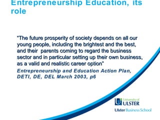 Entrepreneurship Education, its
role
““The future prosperity of society depends on all ourThe future prosperity of society depends on all our
young people, including the brightest and the best,young people, including the brightest and the best,
and their parents coming to regard the businessand their parents coming to regard the business
sector and in particular setting up their own business,sector and in particular setting up their own business,
as a valid and realistic career option”as a valid and realistic career option”
Entrepreneurship and Education Action Plan,
DETI, DE, DEL March 2003, p6
 