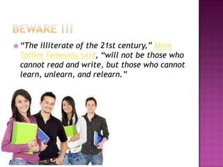  “The

illiterate of the 21st century,” Alvin
Toffler famously said, “will not be those who
cannot read and write, but those who cannot
learn, unlearn, and relearn.”

 